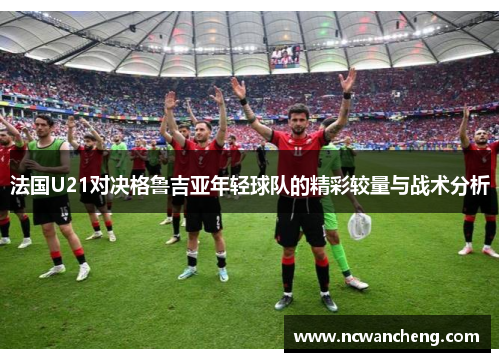 法国U21对决格鲁吉亚年轻球队的精彩较量与战术分析
