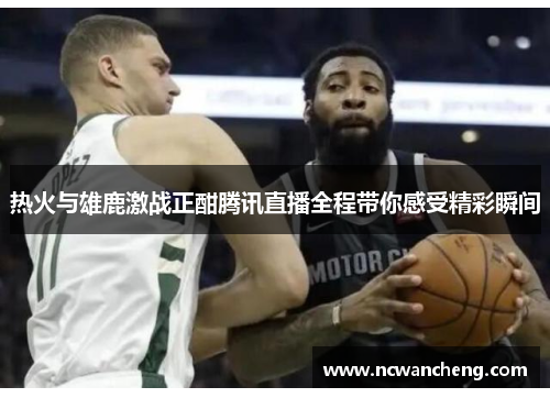 热火与雄鹿激战正酣腾讯直播全程带你感受精彩瞬间